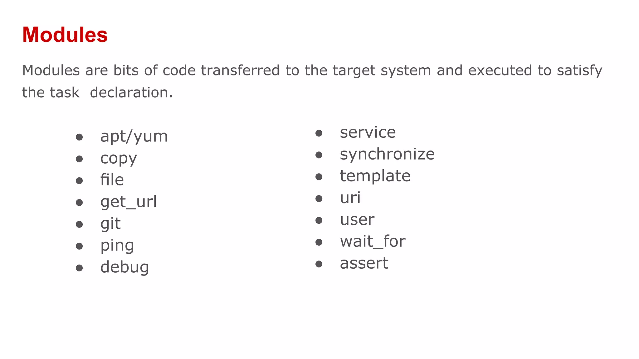 Modules
Modules are bits of code transferred to the target system and executed to satisfy
the task declaration.
● apt/yum
● copy
● ﬁle
● get_url
● git
● ping
● debug
● service
● synchronize
● template
● uri
● user
● wait_for
● assert
 