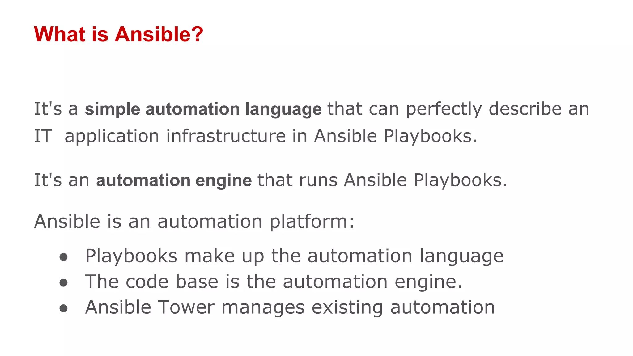 What is Ansible?
It's a simple automation language that can perfectly describe an
IT application infrastructure in Ansible Playbooks.
It's an automation engine that runs Ansible Playbooks.
Ansible is an automation platform:
● Playbooks make up the automation language
● The code base is the automation engine.
● Ansible Tower manages existing automation
 