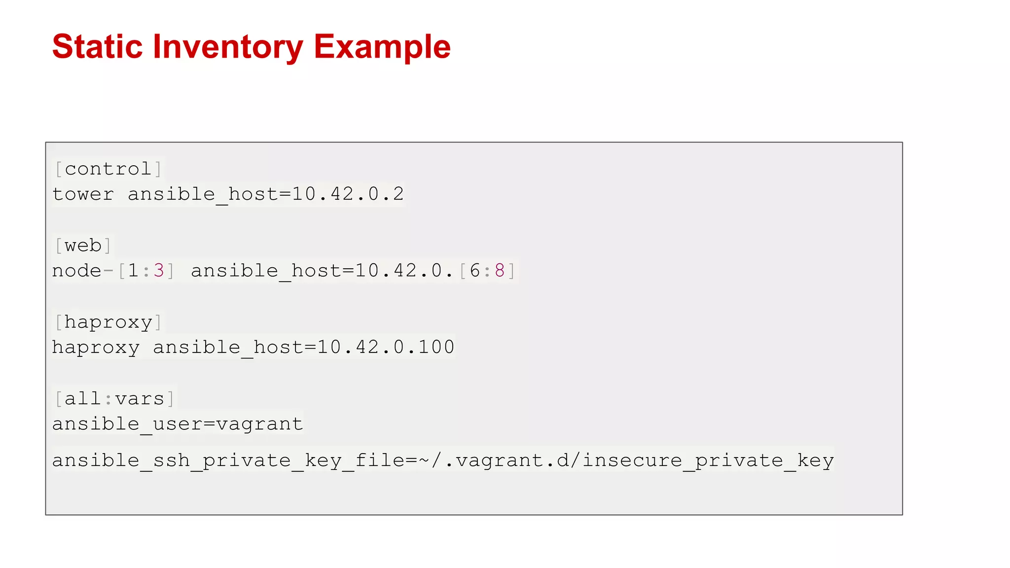 Static Inventory Example
[control]
tower ansible_host=10.42.0.2
[web]
node-[1:3] ansible_host=10.42.0.[6:8]
[haproxy]
haproxy ansible_host=10.42.0.100
[all:vars]
ansible_user=vagrant
ansible_ssh_private_key_file=~/.vagrant.d/insecure_private_key
 