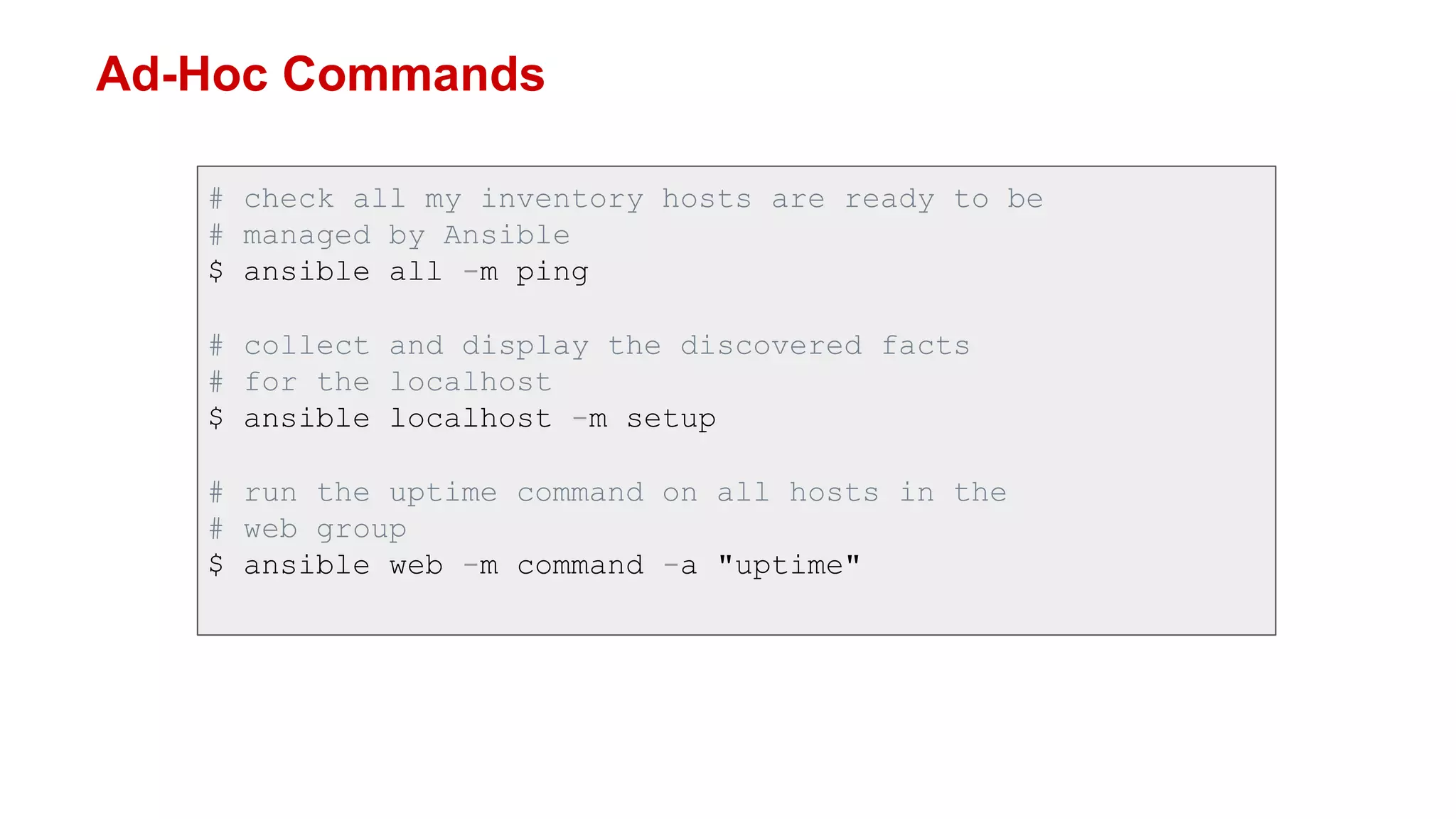 Ad-Hoc Commands
# check all my inventory hosts are ready to be
# managed by Ansible
$ ansible all -m ping
# collect and display the discovered facts
# for the localhost
$ ansible localhost -m setup
# run the uptime command on all hosts in the
# web group
$ ansible web -m command -a "uptime"
 