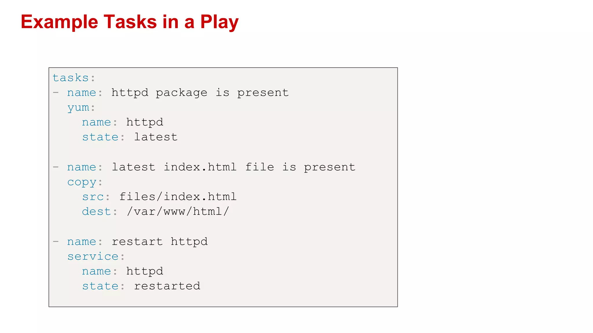 Example Tasks in a Play
tasks:
- name: httpd package is present
yum:
name: httpd
state: latest
- name: latest index.html file is present
copy:
src: files/index.html
dest: /var/www/html/
- name: restart httpd
service:
name: httpd
state: restarted
 