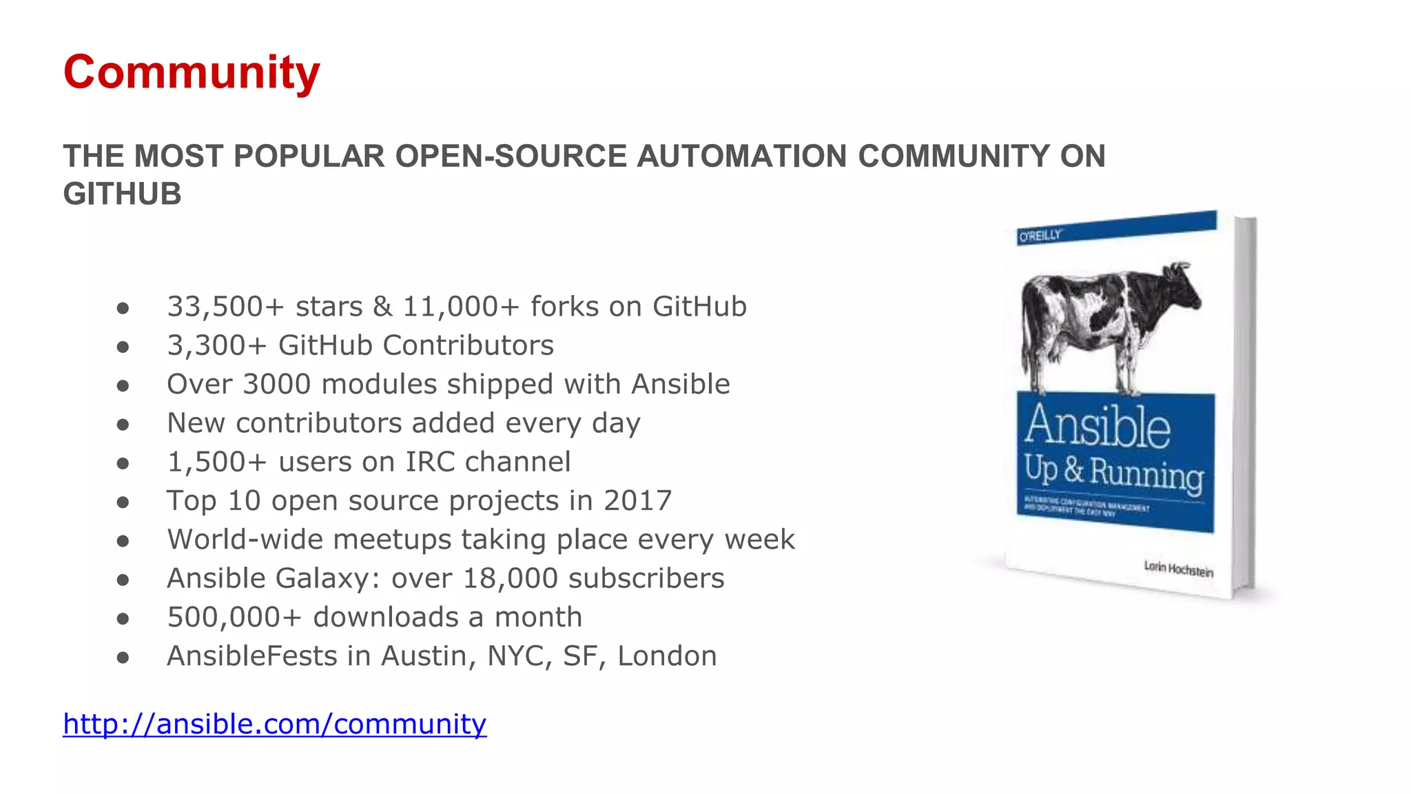 Community
THE MOST POPULAR OPEN-SOURCE AUTOMATION COMMUNITY ON
GITHUB
● 33,500+ stars & 11,000+ forks on GitHub
● 3,300+ GitHub Contributors
● Over 3000 modules shipped with Ansible
● New contributors added every day
● 1,500+ users on IRC channel
● Top 10 open source projects in 2017
● World-wide meetups taking place every week
● Ansible Galaxy: over 18,000 subscribers
● 500,000+ downloads a month
● AnsibleFests in Austin, NYC, SF, London
http://ansible.com/community
 