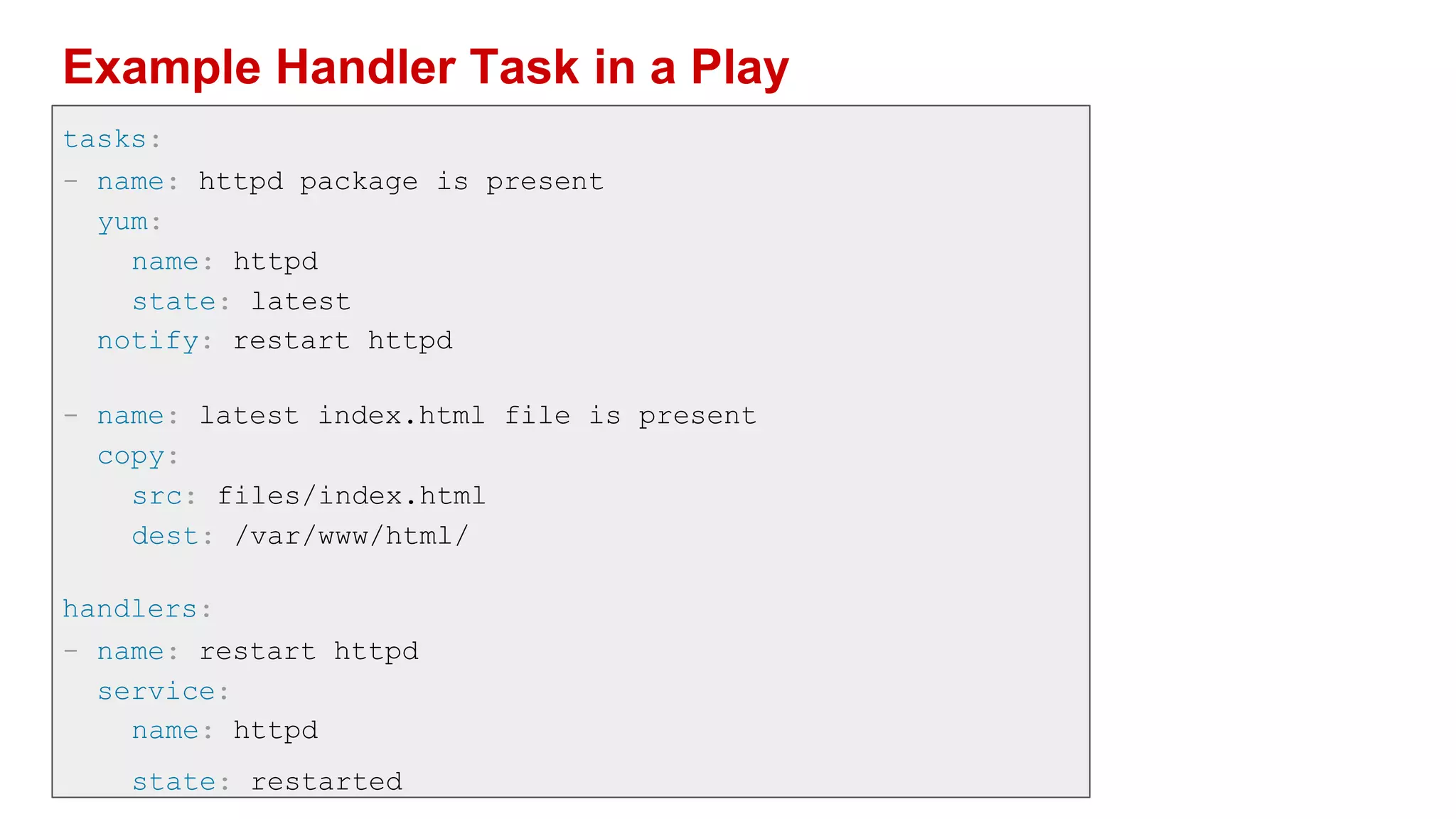 Example Handler Task in a Play
tasks:
- name: httpd package is present
yum:
name: httpd
state: latest
notify: restart httpd
- name: latest index.html file is present
copy:
src: files/index.html
dest: /var/www/html/
handlers:
- name: restart httpd
service:
name: httpd
state: restarted
 