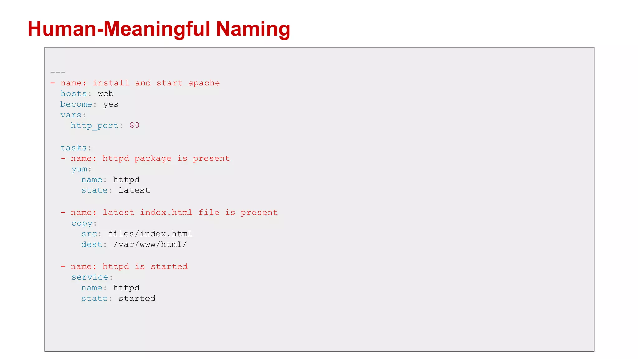 Human-Meaningful Naming
---
- name: install and start apache
hosts: web
become: yes
vars:
http_port: 80
tasks:
- name: httpd package is present
yum:
name: httpd
state: latest
- name: latest index.html file is present
copy:
src: files/index.html
dest: /var/www/html/
- name: httpd is started
service:
name: httpd
state: started
 