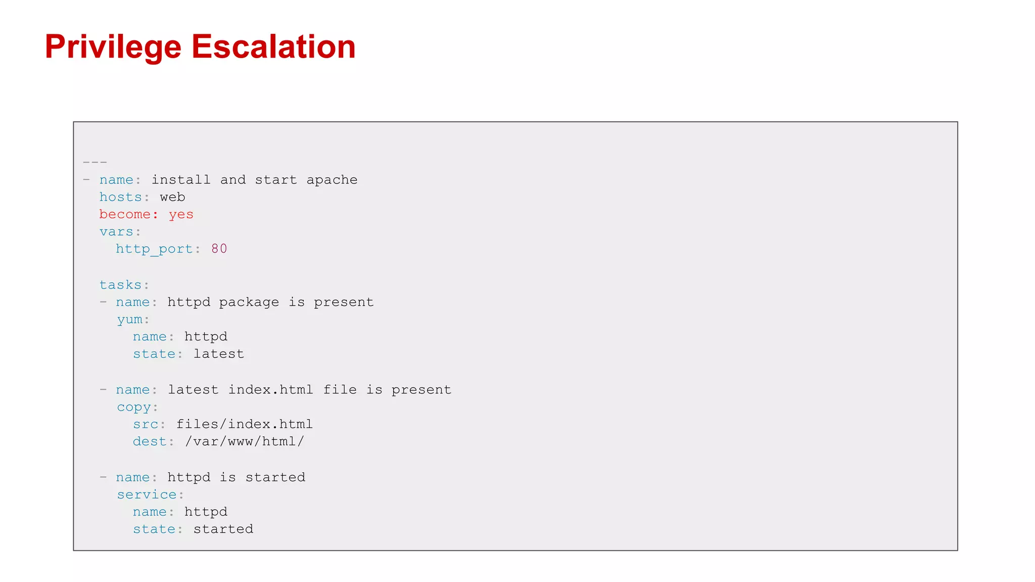 Privilege Escalation
---
- name: install and start apache
hosts: web
become: yes
vars:
http_port: 80
tasks:
- name: httpd package is present
yum:
name: httpd
state: latest
- name: latest index.html file is present
copy:
src: files/index.html
dest: /var/www/html/
- name: httpd is started
service:
name: httpd
state: started
 