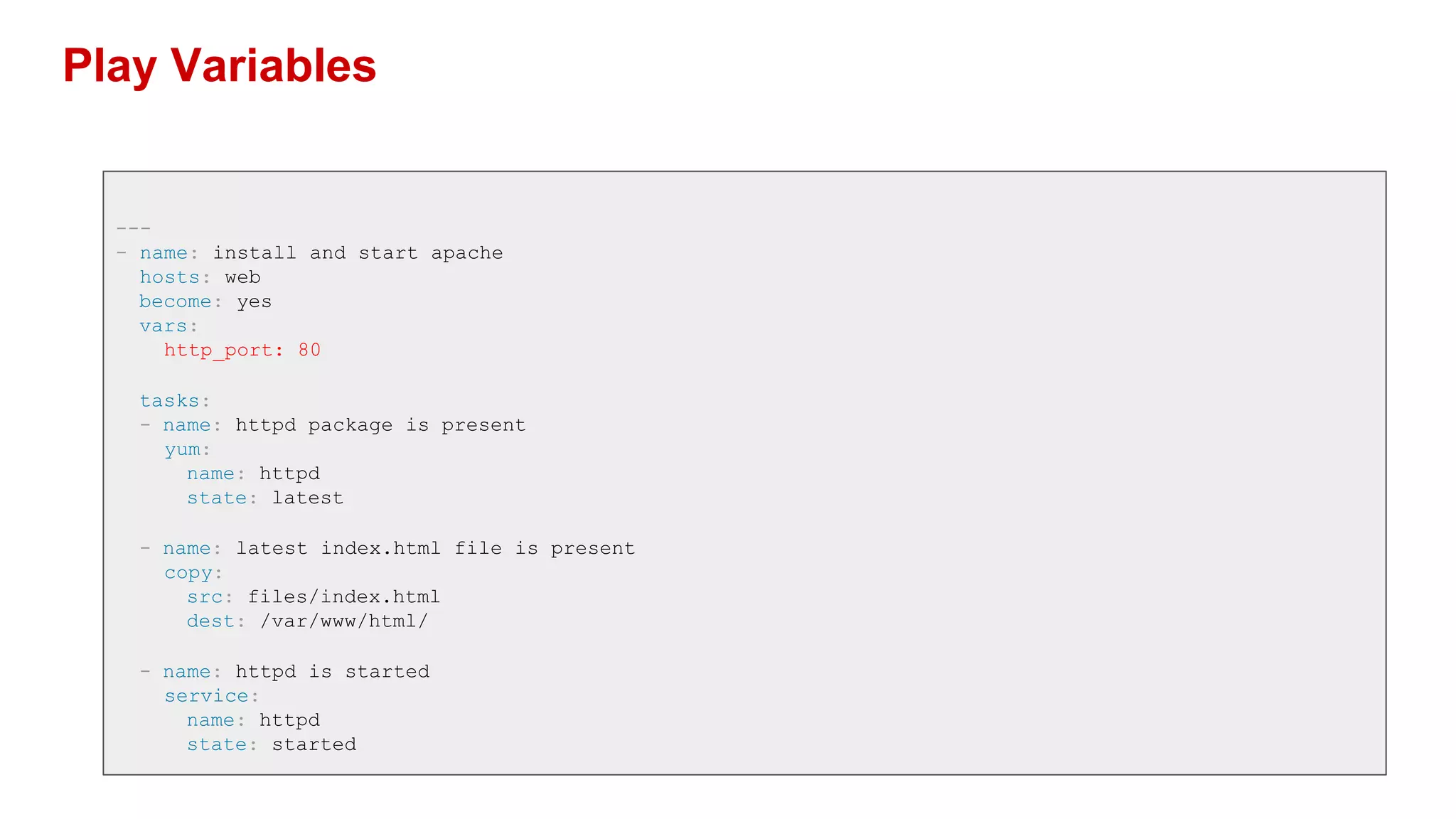 Play Variables
---
- name: install and start apache
hosts: web
become: yes
vars:
http_port: 80
tasks:
- name: httpd package is present
yum:
name: httpd
state: latest
- name: latest index.html file is present
copy:
src: files/index.html
dest: /var/www/html/
- name: httpd is started
service:
name: httpd
state: started
 