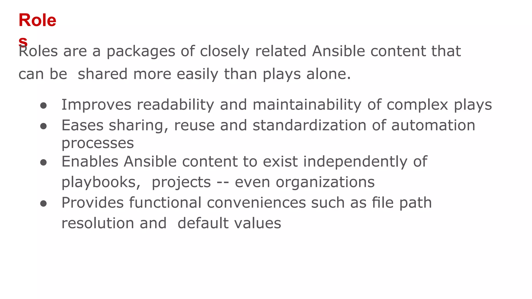 Role
s
Roles are a packages of closely related Ansible content that
can be shared more easily than plays alone.
● Improves readability and maintainability of complex plays
● Eases sharing, reuse and standardization of automation
processes
● Enables Ansible content to exist independently of
playbooks, projects -- even organizations
● Provides functional conveniences such as ﬁle path
resolution and default values
 