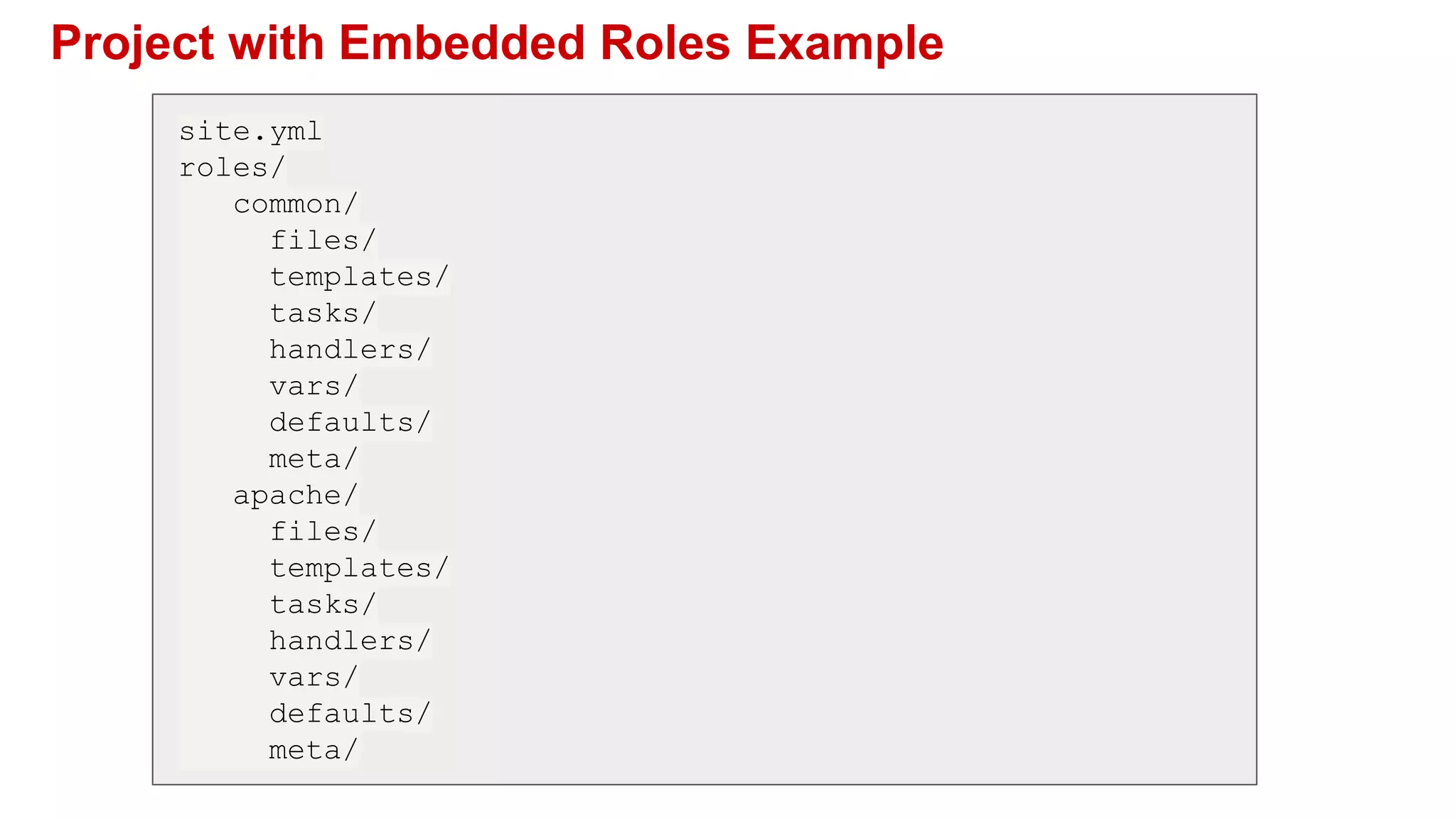 Project with Embedded Roles Example
site.yml
roles/
common/
files/
templates/
tasks/
handlers/
vars/
defaults/
meta/
apache/
files/
templates/
tasks/
handlers/
vars/
defaults/
meta/
 