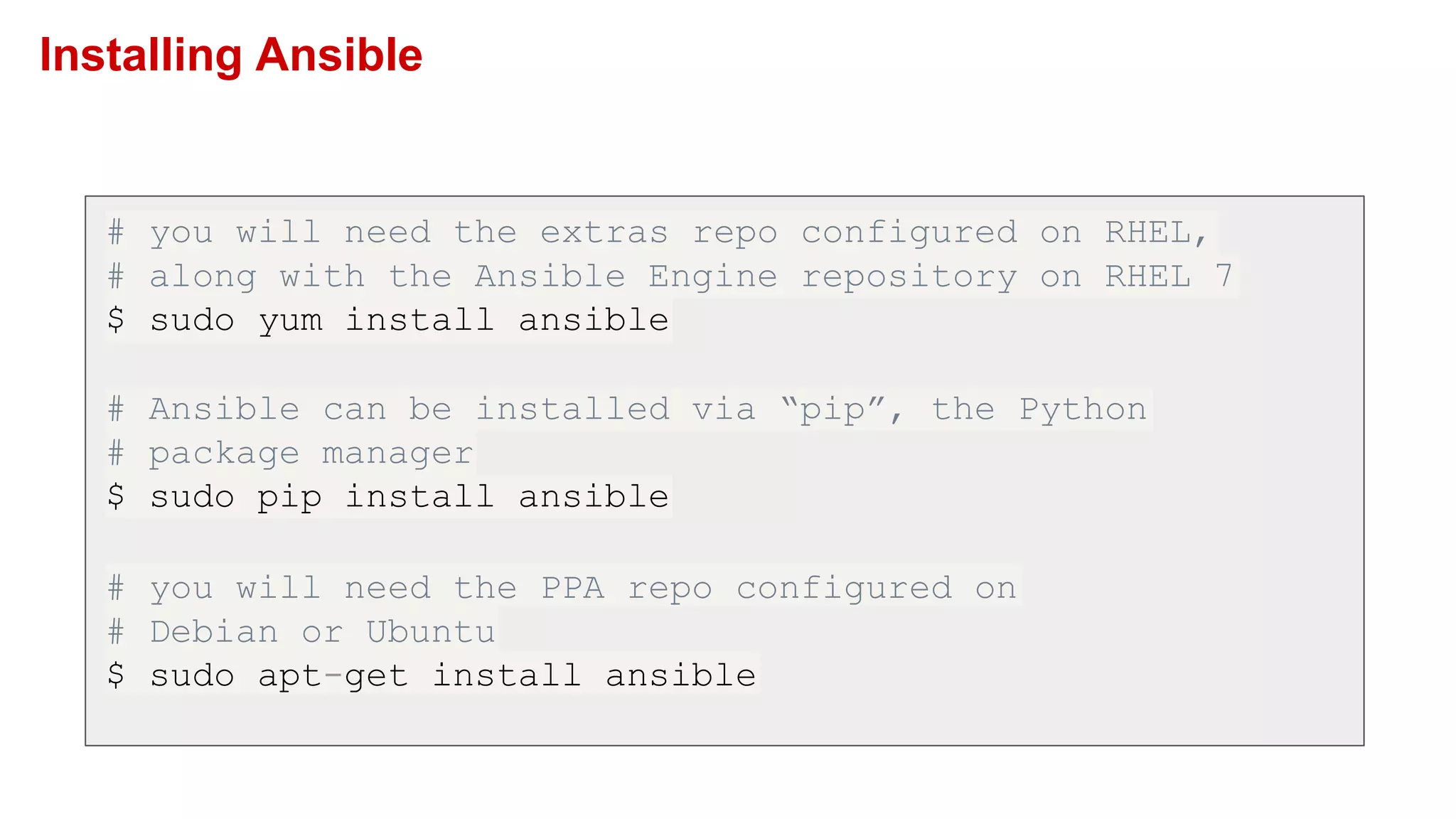 Installing Ansible
# you will need the extras repo configured on RHEL,
# along with the Ansible Engine repository on RHEL 7
$ sudo yum install ansible
# Ansible can be installed via “pip”, the Python
# package manager
$ sudo pip install ansible
# you will need the PPA repo configured on
# Debian or Ubuntu
$ sudo apt-get install ansible
 