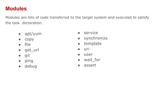 Modules
Modules are bits of code transferred to the target system and executed to satisfy
the task declaration.
● apt/yum
● copy
● ﬁle
● get_url
● git
● ping
● debug
● service
● synchronize
● template
● uri
● user
● wait_for
● assert
 
