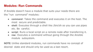 Modules: Run Commands
If Ansible doesn't have a module that suits your needs there are
the “run command” modules:
● command: Takes the command and executes it on the host. The
most secure and predictable.
● shell: Executes through a shell like /bin/sh so you can use pipes
etc. Be careful.
● script: Runs a local script on a remote node after transferring it.
● raw: Executes a command without going through the Ansible
module subsystem.
NOTE: Unlike standard modules, run commands have no concept of
desired state and should only be used as a last resort.
 