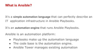 What is Ansible?
It's a simple automation language that can perfectly describe an
IT application infrastructure in Ansible Playbooks.
It's an automation engine that runs Ansible Playbooks.
Ansible is an automation platform:
● Playbooks make up the automation language
● The code base is the automation engine.
● Ansible Tower manages existing automation
 