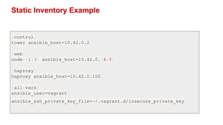 Static Inventory Example
[control]
tower ansible_host=10.42.0.2
[web]
node-[1:3] ansible_host=10.42.0.[6:8]
[haproxy]
haproxy ansible_host=10.42.0.100
[all:vars]
ansible_user=vagrant
ansible_ssh_private_key_file=~/.vagrant.d/insecure_private_key
 