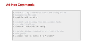 Ad-Hoc Commands
# check all my inventory hosts are ready to be
# managed by Ansible
$ ansible all -m ping
# collect and display the discovered facts
# for the localhost
$ ansible localhost -m setup
# run the uptime command on all hosts in the
# web group
$ ansible web -m command -a "uptime"
 
