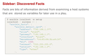 Sidebar: Discovered Facts
Facts are bits of information derived from examining a host systems
that are stored as variables for later use in a play.
$ ansible localhost -m setup
localhost | success >> {
"ansible_facts": {
"ansible_default_ipv4": {
"address": "192.168.1.37",
"alias": "wlan0",
"gateway": "192.168.1.1",
"interface": "wlan0",
"macaddress": "c4:85:08:3b:a9:16",
"mtu": 1500,
"netmask": "255.255.255.0",
"network": "192.168.1.0",
"type": "ether"
},
 