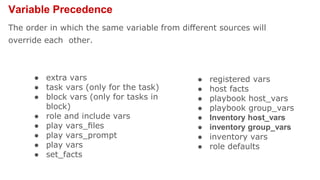 Variable Precedence
The order in which the same variable from diﬀerent sources will
override each other.
● extra vars
● task vars (only for the task)
● block vars (only for tasks in
block)
● role and include vars
● play vars_ﬁles
● play vars_prompt
● play vars
● set_facts
● registered vars
● host facts
● playbook host_vars
● playbook group_vars
● Inventory host_vars
● inventory group_vars
● inventory vars
● role defaults
 