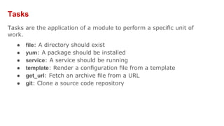 Tasks
Tasks are the application of a module to perform a speciﬁc unit of
work.
● ﬁle: A directory should exist
● yum: A package should be installed
● service: A service should be running
● template: Render a conﬁguration ﬁle from a template
● get_url: Fetch an archive ﬁle from a URL
● git: Clone a source code repository
 