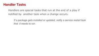 Handler Tasks
Handlers are special tasks that run at the end of a play if
notiﬁed by another task when a change occurs.
If a package gets installed or updated, notify a service restart task
that it needs to run.
 