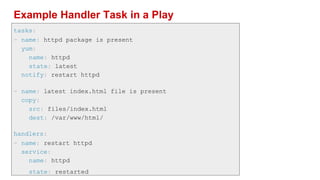 Example Handler Task in a Play
tasks:
- name: httpd package is present
yum:
name: httpd
state: latest
notify: restart httpd
- name: latest index.html file is present
copy:
src: files/index.html
dest: /var/www/html/
handlers:
- name: restart httpd
service:
name: httpd
state: restarted
 