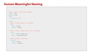 Human-Meaningful Naming
---
- name: install and start apache
hosts: web
become: yes
vars:
http_port: 80
tasks:
- name: httpd package is present
yum:
name: httpd
state: latest
- name: latest index.html file is present
copy:
src: files/index.html
dest: /var/www/html/
- name: httpd is started
service:
name: httpd
state: started
 