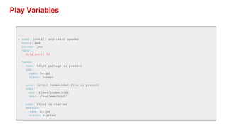 Play Variables
---
- name: install and start apache
hosts: web
become: yes
vars:
http_port: 80
tasks:
- name: httpd package is present
yum:
name: httpd
state: latest
- name: latest index.html file is present
copy:
src: files/index.html
dest: /var/www/html/
- name: httpd is started
service:
name: httpd
state: started
 