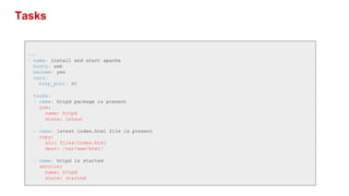 Tasks
---
- name: install and start apache
hosts: web
become: yes
vars:
http_port: 80
tasks:
- name: httpd package is present
yum:
name: httpd
state: latest
- name: latest index.html file is present
copy:
src: files/index.html
dest: /var/www/html/
- name: httpd is started
service:
name: httpd
state: started
 