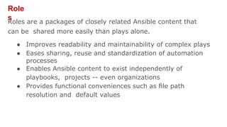 Role
s
Roles are a packages of closely related Ansible content that
can be shared more easily than plays alone.
● Improves readability and maintainability of complex plays
● Eases sharing, reuse and standardization of automation
processes
● Enables Ansible content to exist independently of
playbooks, projects -- even organizations
● Provides functional conveniences such as ﬁle path
resolution and default values
 
