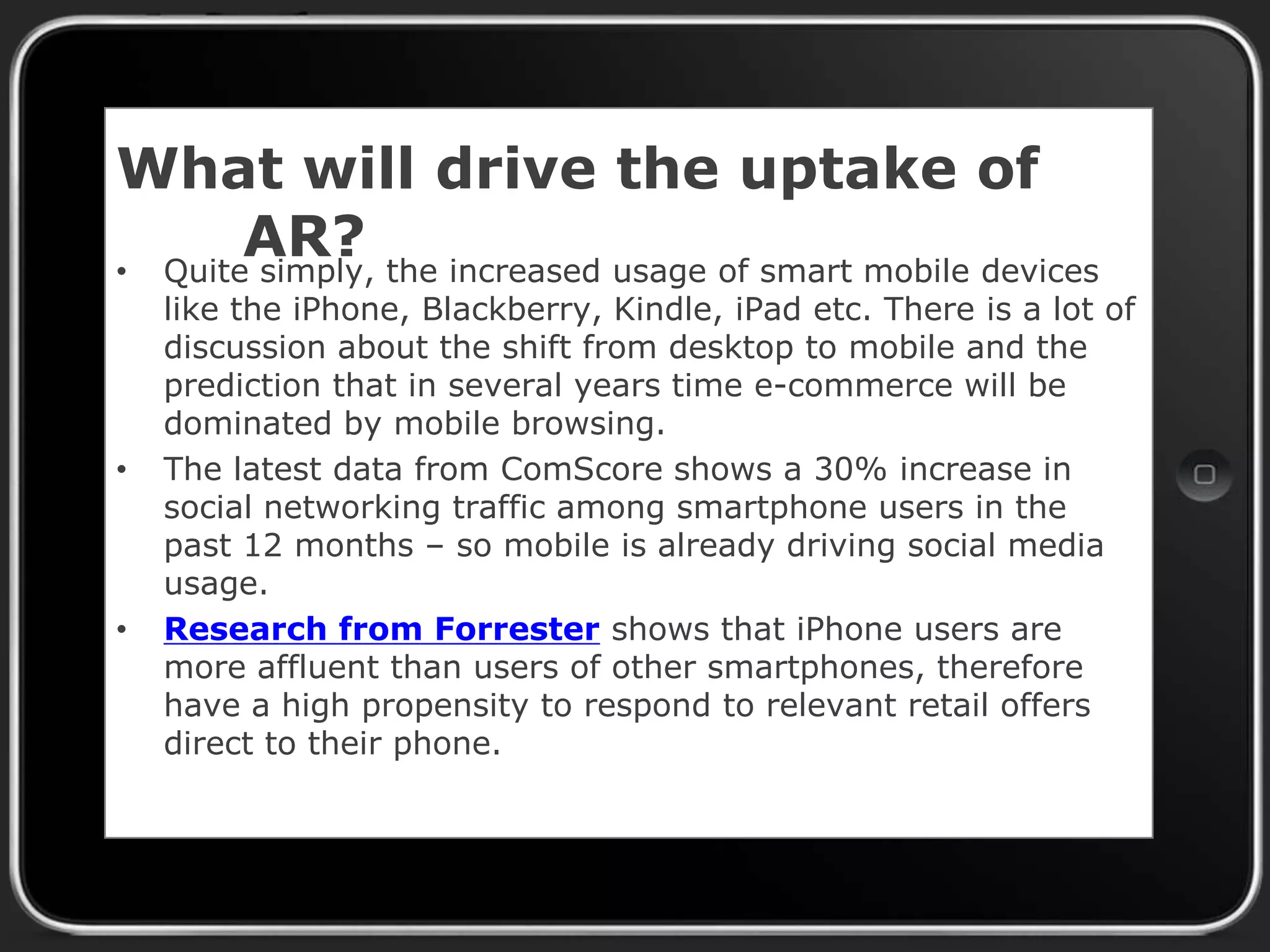 What will drive the uptake of
AR?
• Quite simply, the increased usage of smart mobile devices

•

•

like the iPhone, Blackberry, Kindle, iPad etc. There is a lot of
discussion about the shift from desktop to mobile and the
prediction that in several years time e-commerce will be
dominated by mobile browsing.
The latest data from ComScore shows a 30% increase in
social networking traffic among smartphone users in the
past 12 months – so mobile is already driving social media
usage.
Research from Forrester shows that iPhone users are
more affluent than users of other smartphones, therefore
have a high propensity to respond to relevant retail offers
direct to their phone.

 