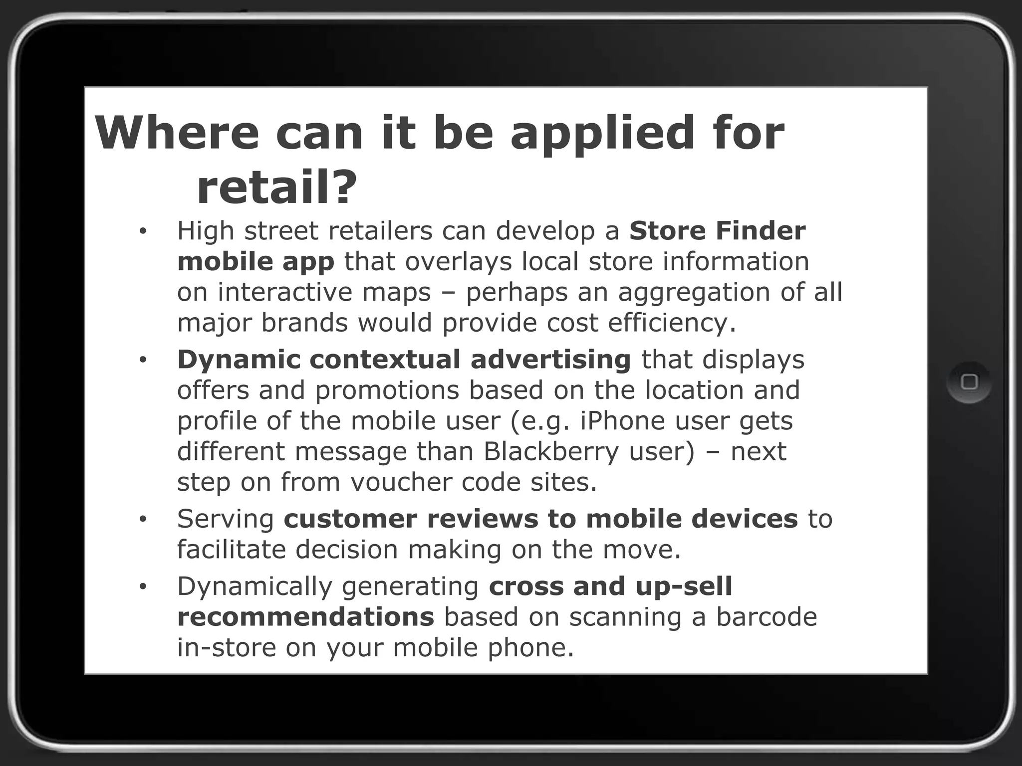 Where can it be applied for
retail?
•

•

•
•

High street retailers can develop a Store Finder
mobile app that overlays local store information
on interactive maps – perhaps an aggregation of all
major brands would provide cost efficiency.
Dynamic contextual advertising that displays
offers and promotions based on the location and
profile of the mobile user (e.g. iPhone user gets
different message than Blackberry user) – next
step on from voucher code sites.
Serving customer reviews to mobile devices to
facilitate decision making on the move.
Dynamically generating cross and up-sell
recommendations based on scanning a barcode
in-store on your mobile phone.

 