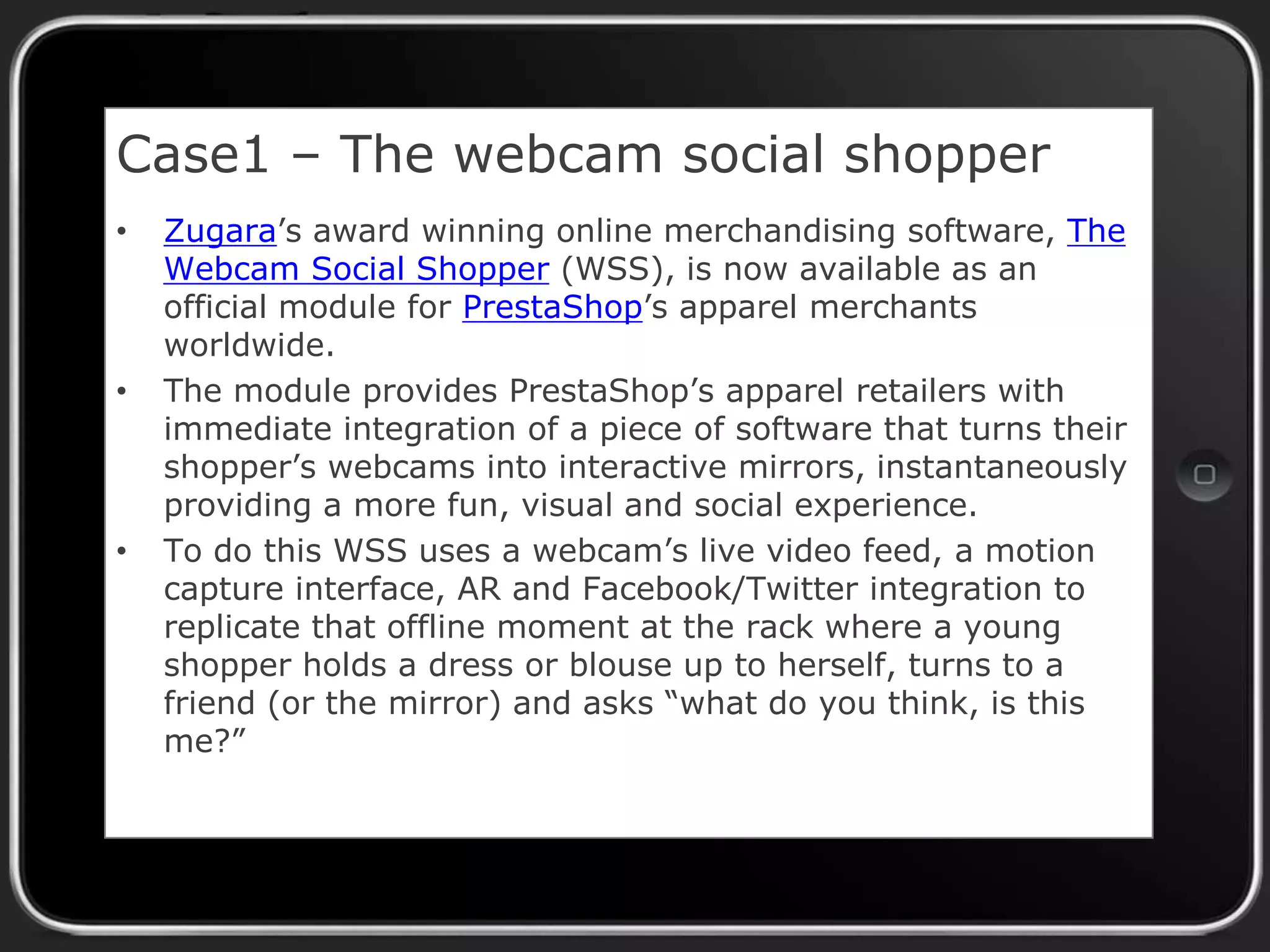 Case1 – The webcam social shopper
•

•

•

Zugara’s award winning online merchandising software, The
Webcam Social Shopper (WSS), is now available as an
official module for PrestaShop’s apparel merchants
worldwide.
The module provides PrestaShop’s apparel retailers with
immediate integration of a piece of software that turns their
shopper’s webcams into interactive mirrors, instantaneously
providing a more fun, visual and social experience.
To do this WSS uses a webcam’s live video feed, a motion
capture interface, AR and Facebook/Twitter integration to
replicate that offline moment at the rack where a young
shopper holds a dress or blouse up to herself, turns to a
friend (or the mirror) and asks “what do you think, is this
me?”

 