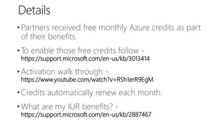 Details
•Partners received free monthly Azure credits as part
of their benefits.
•To enable those free credits follow -
https://support.microsoft.com/en-us/kb/3013414
•Activation walk through -
https://www.youtube.com/watch?v=RSh1erR9EgM
•Credits automatically renew each month.
•What are my IUR benefits? -
https://support.microsoft.com/en-us/kb/2887467
 