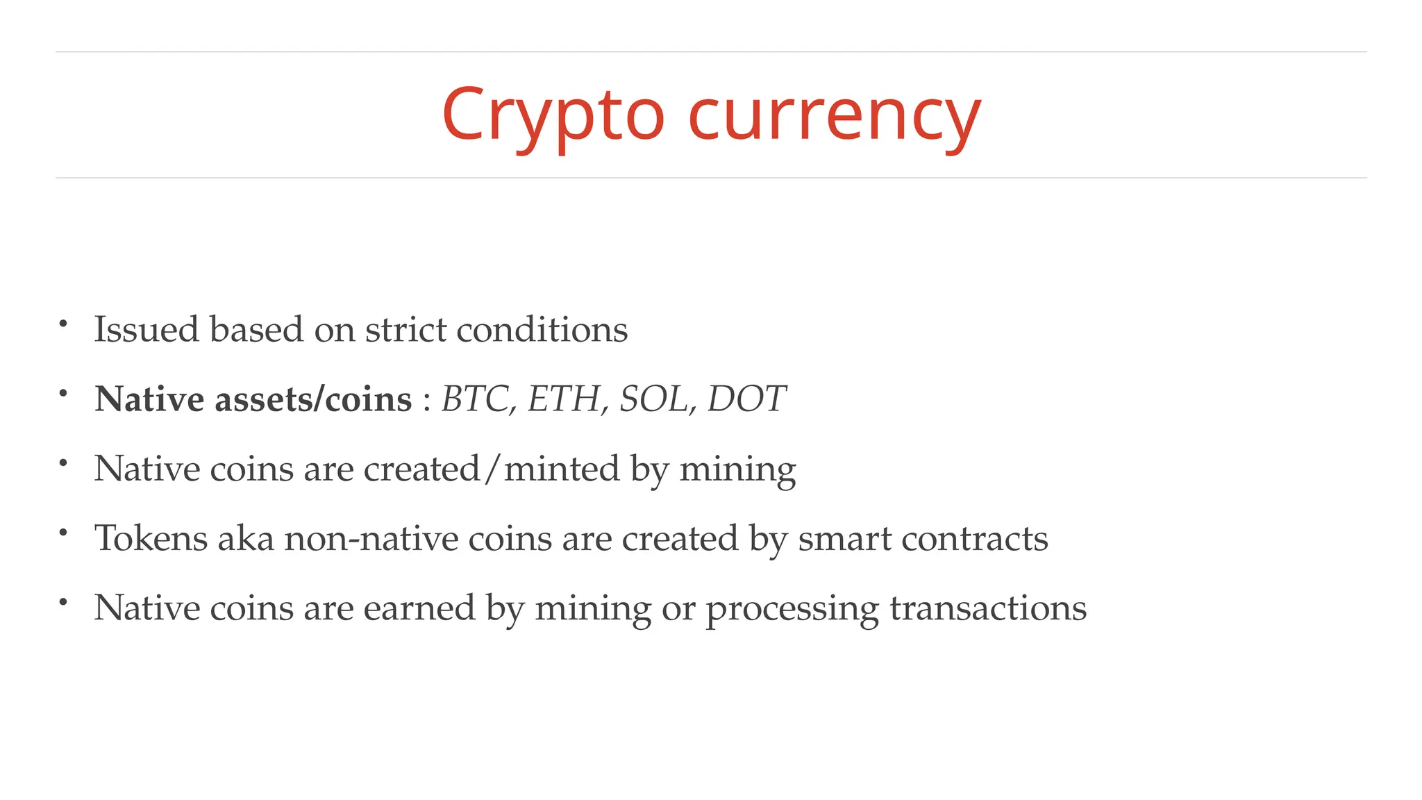 Crypto currency
• Issued based on strict conditions
• Native assets/coins : BTC, ETH, SOL, DOT
• Native coins are created/minted by mining
• Tokens aka non-native coins are created by smart contracts
• Native coins are earned by mining or processing transactions
 