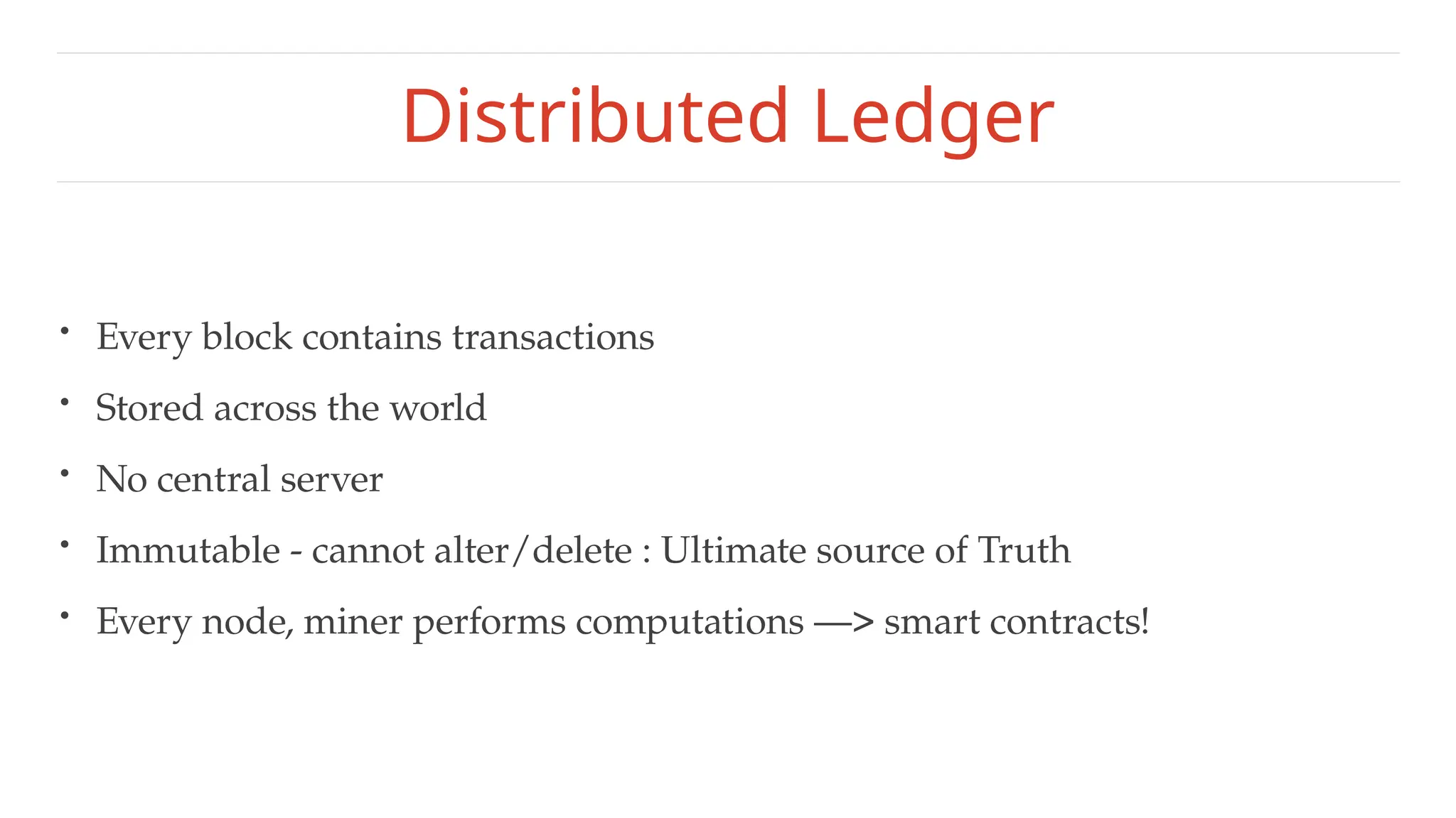 Distributed Ledger
• Every block contains transactions
• Stored across the world
• No central server
• Immutable - cannot alter/delete : Ultimate source of Truth
• Every node, miner performs computations —> smart contracts!
 