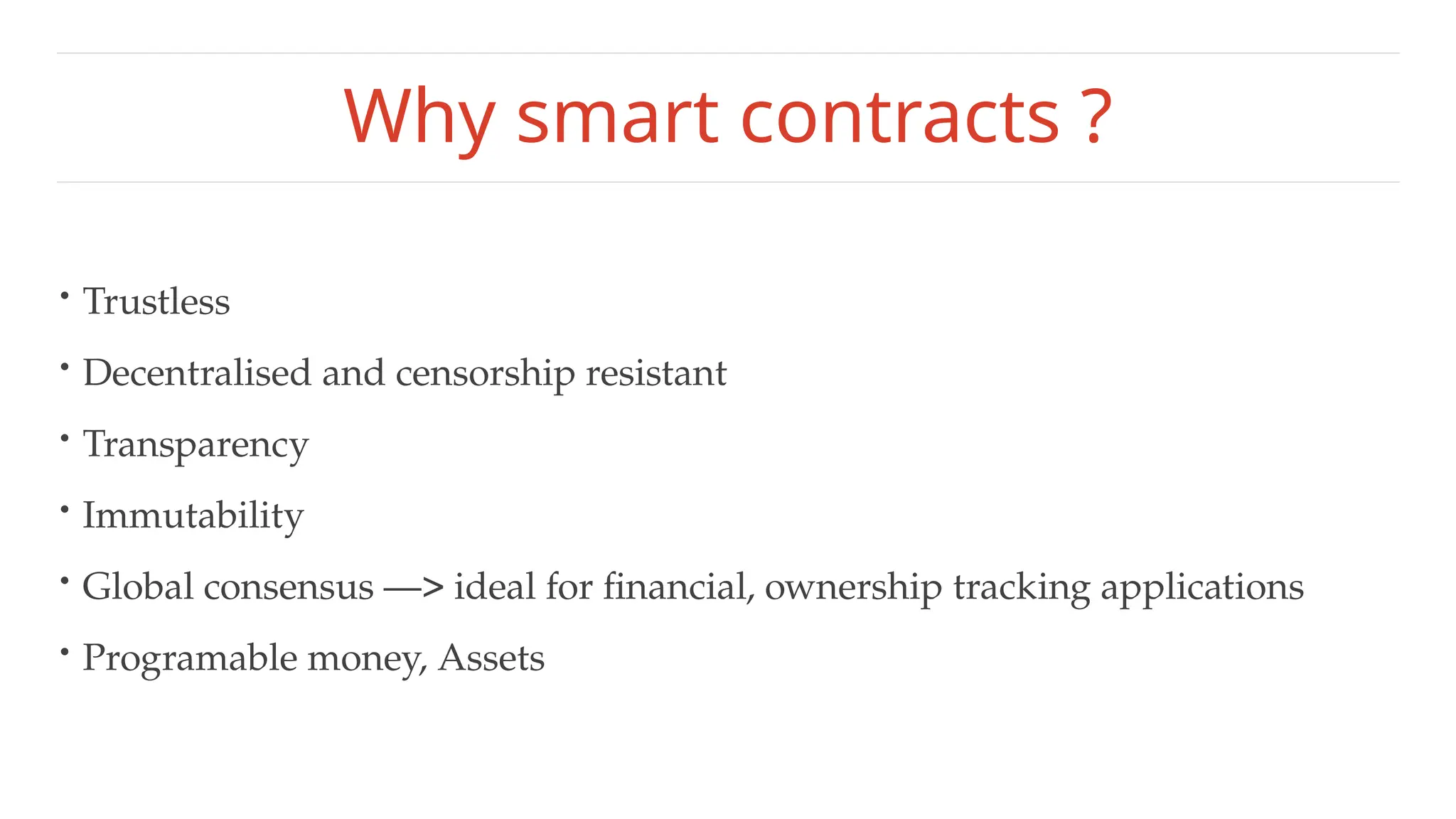 Why smart contracts ?
• Trustless
• Decentralised and censorship resistant
• Transparency
• Immutability
• Global consensus —> ideal for financial, ownership tracking applications
• Programable money, Assets
 