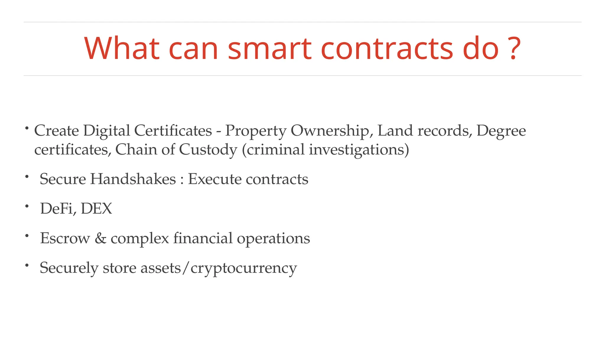 What can smart contracts do ?
• Create Digital Certificates - Property Ownership, Land records, Degree
certificates, Chain of Custody (criminal investigations)
• Secure Handshakes : Execute contracts
• DeFi, DEX
• Escrow & complex financial operations
• Securely store assets/cryptocurrency
 
