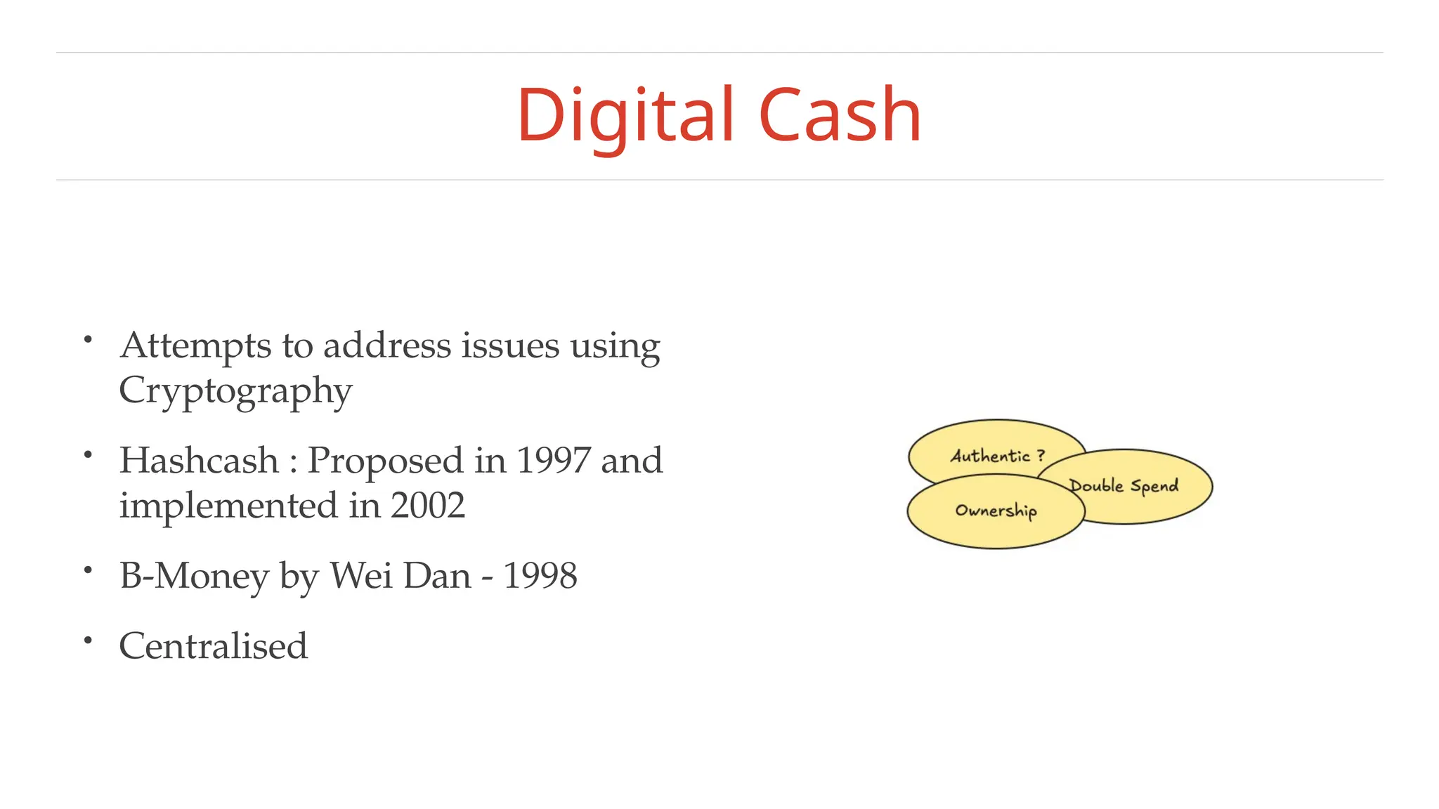 Digital Cash
• Attempts to address issues using
Cryptography
• Hashcash : Proposed in 1997 and
implemented in 2002
• B-Money by Wei Dan - 1998
• Centralised
 