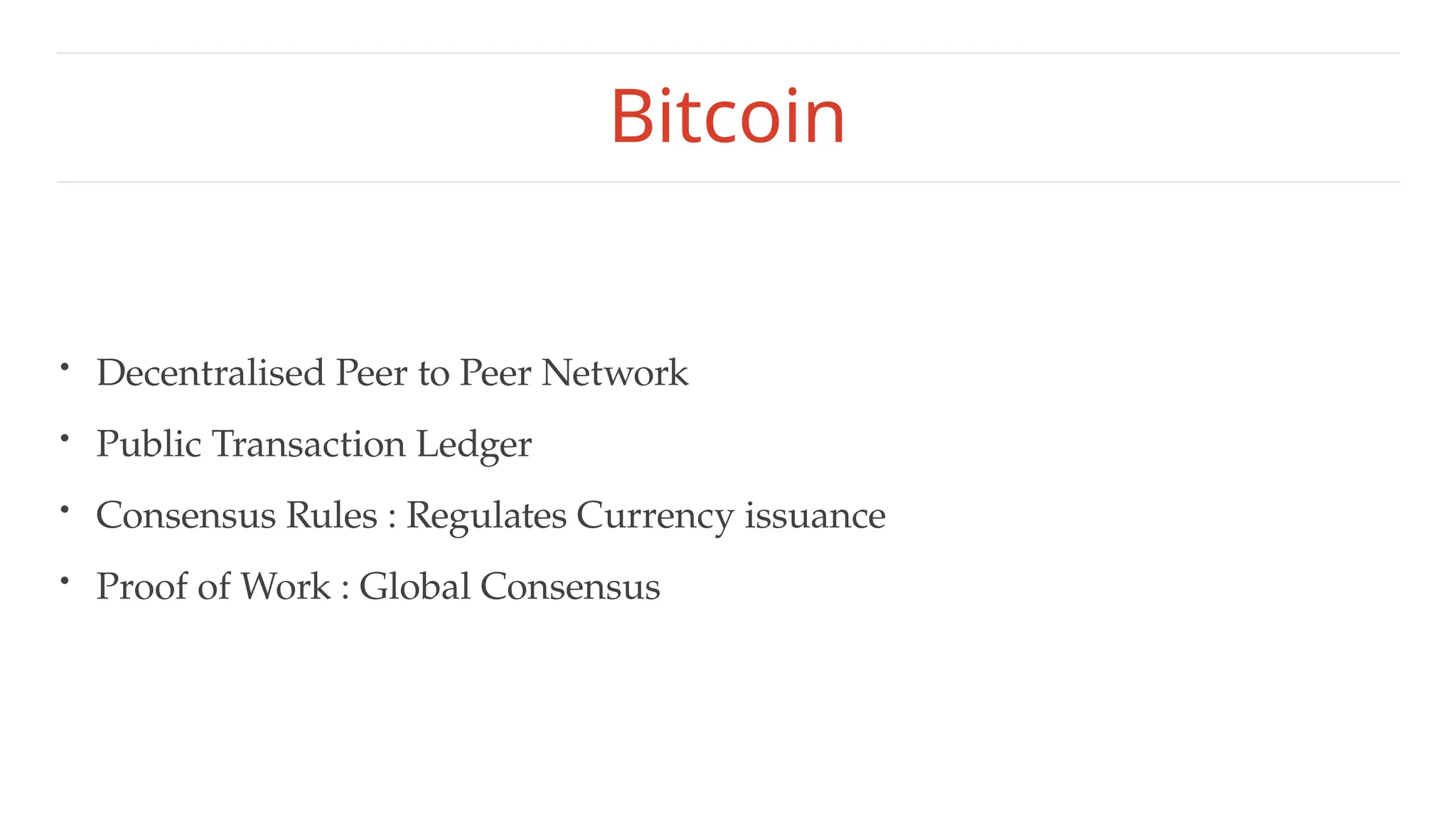 Bitcoin
• Decentralised Peer to Peer Network
• Public Transaction Ledger
• Consensus Rules : Regulates Currency issuance
• Proof of Work : Global Consensus
 