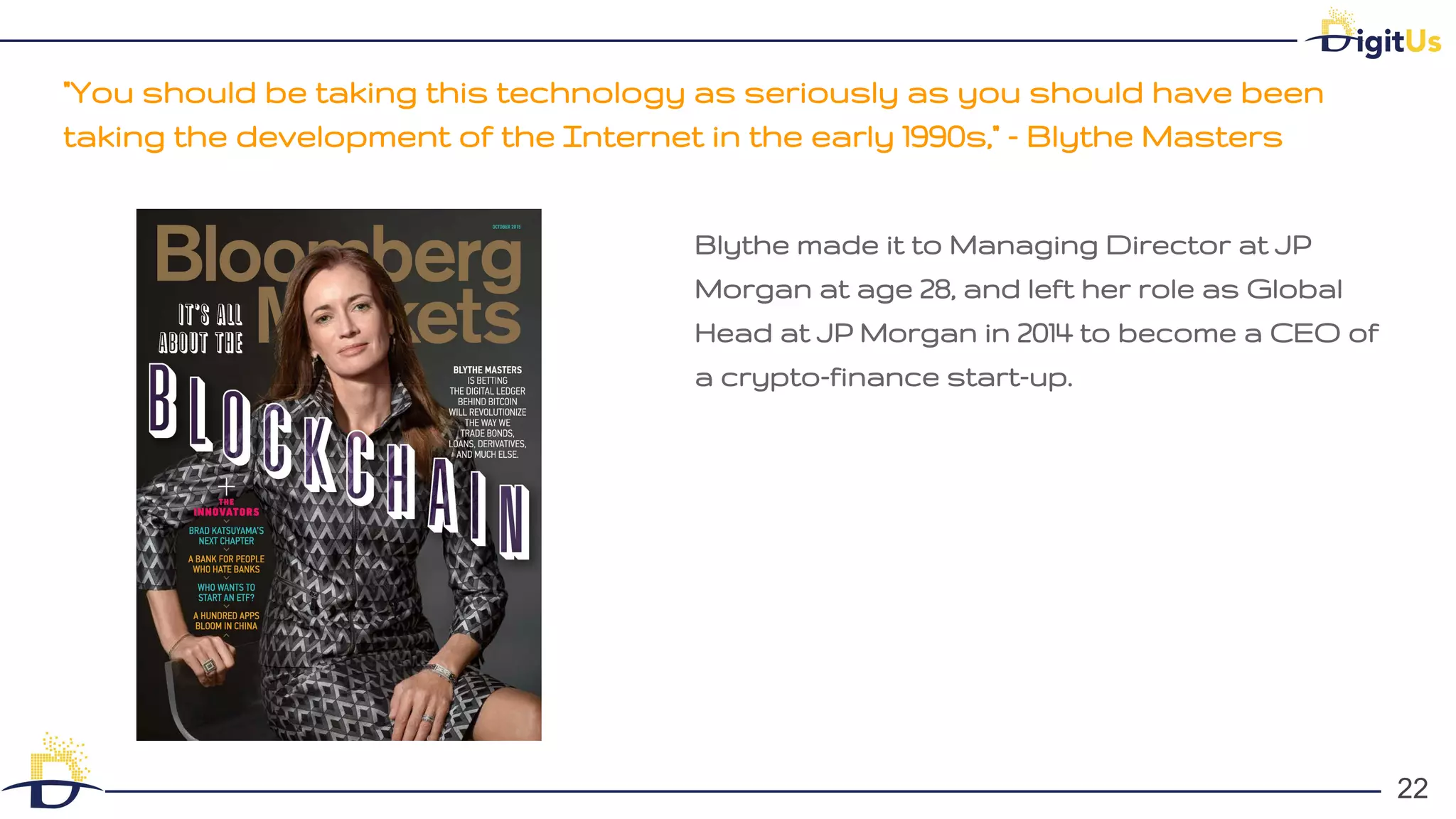 "You should be taking this technology as seriously as you should have been
taking the development of the Internet in the early 1990s," - Blythe Masters
22
22
Blythe made it to Managing Director at JP
Morgan at age 28, and left her role as Global
Head at JP Morgan in 2014 to become a CEO of
a crypto-finance start-up.
 