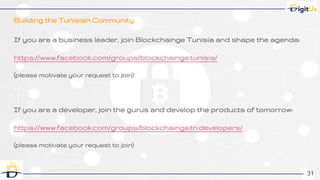 Building the Tunisian Community
31
If you are a business leader, join Blockchainge Tunisia and shape the agenda:
https://www.facebook.com/groups/blockchainge.tunisia/
(please motivate your request to join)
If you are a developer, join the gurus and develop the products of tomorrow:
https://www.facebook.com/groups/blockchainge.tn.developers/
(please motivate your request to join)
3131
 