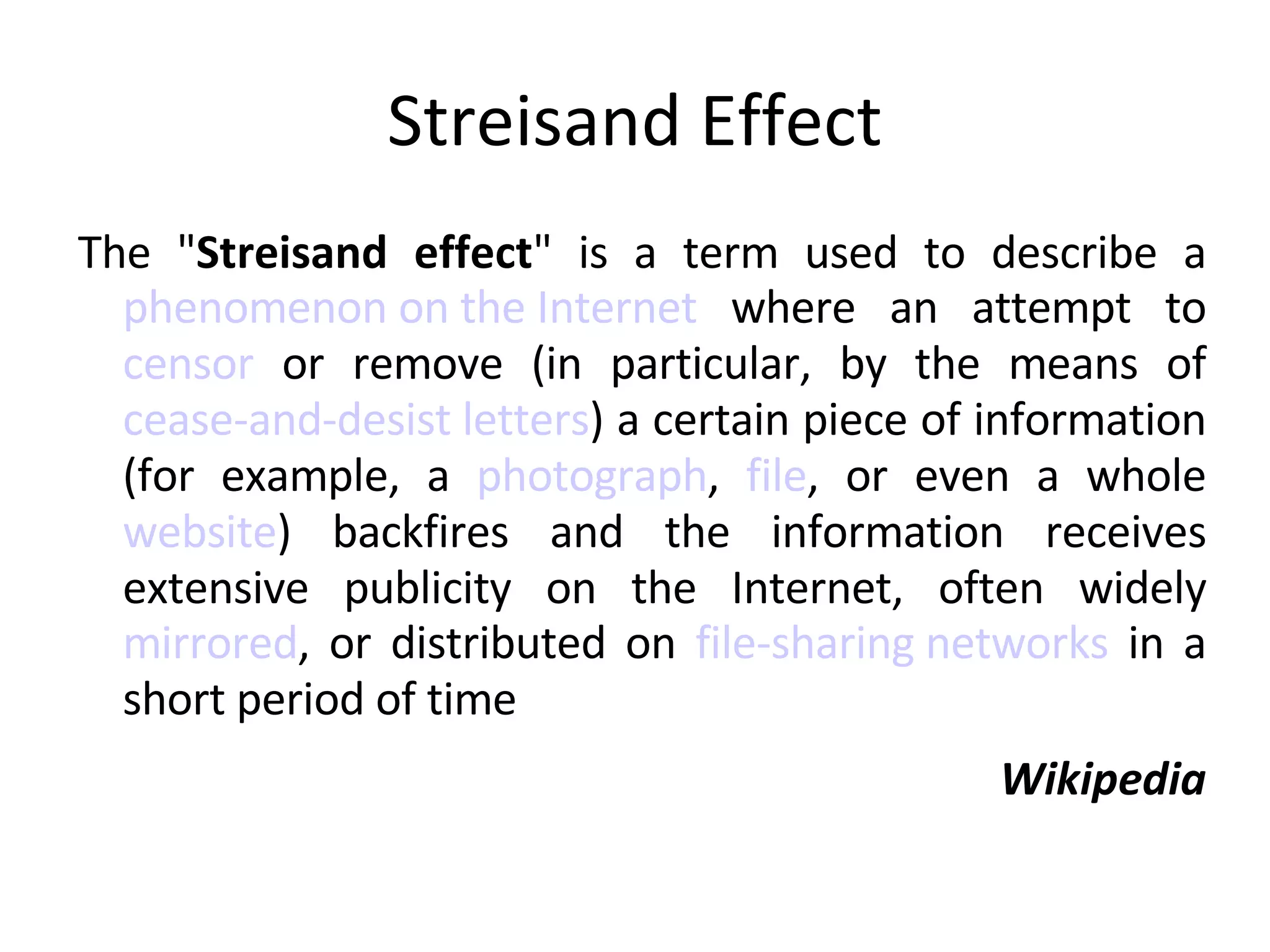 Streisand Effect The " Streisand effect " is a term used to describe a phenomenon on the Internet  where an attempt to  censor  or remove (in particular, by the means of  cease-and-desist letters ) a certain piece of information (for example, a  photograph ,  file , or even a whole  website ) backfires and the information receives extensive publicity on the Internet, often widely  mirrored , or distributed on  file-sharing networks  in a short period of time Wikipedia 