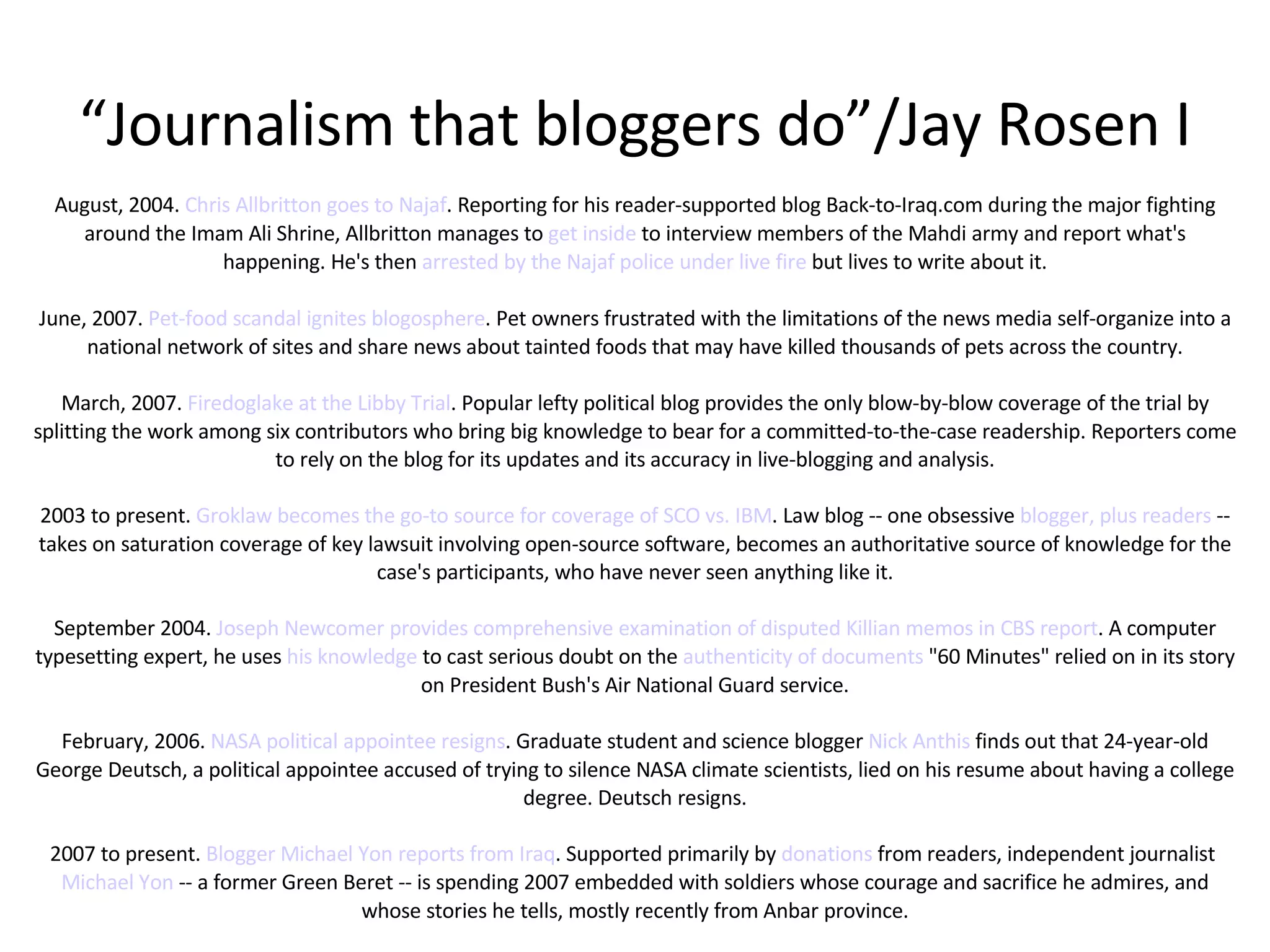 “ Journalism that bloggers do”/Jay Rosen I August, 2004.  Chris Allbritton goes to Najaf . Reporting for his reader-supported blog Back-to-Iraq.com during the major fighting around the Imam Ali Shrine, Allbritton manages to  get inside  to interview members of the Mahdi army and report what's happening. He's then  arrested by the Najaf police under live fire  but lives to write about it. June, 2007.  Pet-food scandal ignites blogosphere . Pet owners frustrated with the limitations of the news media self-organize into a national network of sites and share news about tainted foods that may have killed thousands of pets across the country. March, 2007.  Firedoglake at the Libby Trial . Popular lefty political blog provides the only blow-by-blow coverage of the trial by splitting the work among six contributors who bring big knowledge to bear for a committed-to-the-case readership. Reporters come to rely on the blog for its updates and its accuracy in live-blogging and analysis. 2003 to present.  Groklaw becomes the go-to source for coverage of SCO vs. IBM . Law blog -- one obsessive  blogger, plus readers  -- takes on saturation coverage of key lawsuit involving open-source software, becomes an authoritative source of knowledge for the case's participants, who have never seen anything like it. September 2004.  Joseph Newcomer provides comprehensive examination of disputed Killian memos in CBS report . A computer typesetting expert, he uses  his knowledge  to cast serious doubt on the  authenticity of documents  "60 Minutes" relied on in its story on President Bush's Air National Guard service. February, 2006.  NASA political appointee resigns . Graduate student and science blogger  Nick Anthis  finds out that 24-year-old George Deutsch, a political appointee accused of trying to silence NASA climate scientists, lied on his resume about having a college degree. Deutsch resigns. 2007 to present.  Blogger Michael Yon reports from Iraq . Supported primarily by  donations  from readers, independent journalist  Michael Yon  -- a former Green Beret -- is spending 2007 embedded with soldiers whose courage and sacrifice he admires, and whose stories he tells, mostly recently from Anbar province. 
