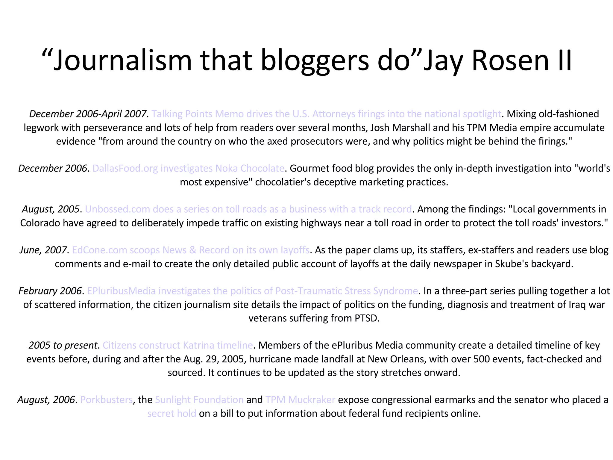 “ Journalism that bloggers do”Jay Rosen II December 2006-April 2007 .  Talking Points Memo drives the U.S. Attorneys firings into the national spotlight . Mixing old-fashioned legwork with perseverance and lots of help from readers over several months, Josh Marshall and his TPM Media empire accumulate evidence "from around the country on who the axed prosecutors were, and why politics might be behind the firings." December 2006 .  DallasFood.org investigates Noka Chocolate . Gourmet food blog provides the only in-depth investigation into "world's most expensive" chocolatier's deceptive marketing practices. August, 2005 .  Unbossed.com does a series on toll roads as a business with a track record . Among the findings: "Local governments in Colorado have agreed to deliberately impede traffic on existing highways near a toll road in order to protect the toll roads' investors." June, 2007 .  EdCone.com scoops News & Record on its own layoffs . As the paper clams up, its staffers, ex-staffers and readers use blog comments and e-mail to create the only detailed public account of layoffs at the daily newspaper in Skube's backyard. February 2006 .  EPluribusMedia investigates the politics of Post-Traumatic Stress Syndrome . In a three-part series pulling together a lot of scattered information, the citizen journalism site details the impact of politics on the funding, diagnosis and treatment of Iraq war veterans suffering from PTSD. 2005 to present .  Citizens construct Katrina timeline . Members of the ePluribus Media community create a detailed timeline of key events before, during and after the Aug. 29, 2005, hurricane made landfall at New Orleans, with over 500 events, fact-checked and sourced. It continues to be updated as the story stretches onward. August, 2006 .  Porkbusters , the  Sunlight Foundation  and  TPM Muckraker  expose congressional earmarks and the senator who placed a  secret hold  on a bill to put information about federal fund recipients online. 
