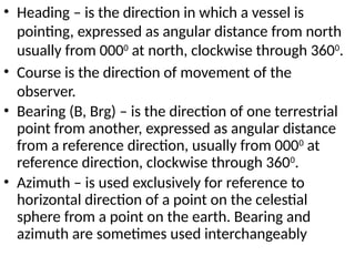 • Heading – is the direction in which a vessel is
pointing, expressed as angular distance from north
usually from 0000
at north, clockwise through 3600
.
• Course is the direction of movement of the
observer.
• Bearing (B, Brg) – is the direction of one terrestrial
point from another, expressed as angular distance
from a reference direction, usually from 0000
at
reference direction, clockwise through 3600
.
• Azimuth – is used exclusively for reference to
horizontal direction of a point on the celestial
sphere from a point on the earth. Bearing and
azimuth are sometimes used interchangeably
 
