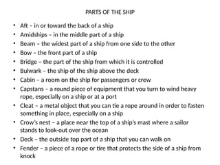 PARTS OF THE SHIP
• Aft – in or toward the back of a ship
• Amidships – in the middle part of a ship
• Beam – the widest part of a ship from one side to the other
• Bow – the front part of a ship
• Bridge – the part of the ship from which it is controlled
• Bulwark – the ship of the ship above the deck
• Cabin – a room on the ship for passengers or crew
• Capstans – a round piece of equipment that you turn to wind heavy
rope, especially on a ship or at a port
• Cleat – a metal object that you can tie a rope around in order to fasten
something in place, especially on a ship
• Crow’s nest – a place near the top of a ship’s mast where a sailor
stands to look-out over the ocean
• Deck – the outside top part of a ship that you can walk on
• Fender – a piece of a rope or tire that protects the side of a ship from
knock
 