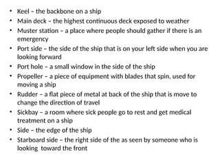 • Keel – the backbone on a ship
• Main deck – the highest continuous deck exposed to weather
• Muster station – a place where people should gather if there is an
emergency
• Port side – the side of the ship that is on your left side when you are
looking forward
• Port hole – a small window in the side of the ship
• Propeller – a piece of equipment with blades that spin, used for
moving a ship
• Rudder – a flat piece of metal at back of the ship that is move to
change the direction of travel
• Sickbay – a room where sick people go to rest and get medical
treatment on a ship
• Side – the edge of the ship
• Starboard side – the right side of the as seen by someone who is
looking toward the front
 