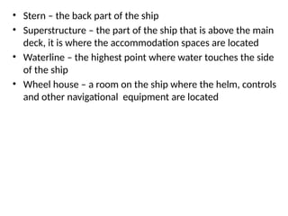 • Stern – the back part of the ship
• Superstructure – the part of the ship that is above the main
deck, it is where the accommodation spaces are located
• Waterline – the highest point where water touches the side
of the ship
• Wheel house – a room on the ship where the helm, controls
and other navigational equipment are located
 