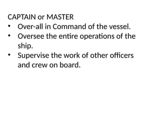 CAPTAIN or MASTER
• Over-all in Command of the vessel.
• Oversee the entire operations of the
ship.
• Supervise the work of other officers
and crew on board.
 