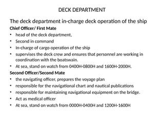 DECK DEPARTMENT
The deck department in-charge deck operation of the ship
Chief Officer/ First Mate
• head of the deck department,
• Second in command
• In-charge of cargo operation of the ship
• supervises the deck crew and ensures that personnel are working in
coordination with the boatswain.
• At sea, stand on watch from 0400H-0800H and 1600H-2000H.
Second Officer/Second Mate
• the navigating officer, prepares the voyage plan
• responsible for the navigational chart and nautical publications
• responsible for maintaining navigational equipment on the bridge.
• Act as medical officer
• At sea, stand on watch from 0000H-0400H and 1200H-1600H
 