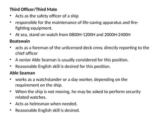 Third Officer/Third Mate
• Acts as the safety officer of a ship
• responsible for the maintenance of life-saving apparatus and fire-
fighting equipment.
• At sea, stand on watch from 0800H-1200H and 2000H-2400H
Boatswain
• acts as a foreman of the unlicensed deck crew, directly reporting to the
chief officer
• A senior Able Seaman is usually considered for this position.
• Reasonable English skill is desired for this position.
Able Seaman
• works as a watchstander or a day worker, depending on the
requirement on the ship.
• When the ship is not moving, he may be asked to perform security
related watches.
• Acts as helmsman when needed.
• Reasonable English skill is desired.
 