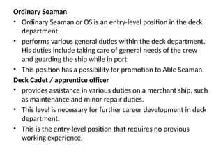 Ordinary Seaman
• Ordinary Seaman or OS is an entry-level position in the deck
department.
• performs various general duties within the deck department.
His duties include taking care of general needs of the crew
and guarding the ship while in port.
• This position has a possibility for promotion to Able Seaman.
Deck Cadet / apprentice officer
• provides assistance in various duties on a merchant ship, such
as maintenance and minor repair duties.
• This level is necessary for further career development in deck
department.
• This is the entry-level position that requires no previous
working experience.
 